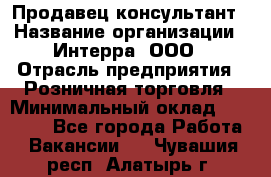 Продавец-консультант › Название организации ­ Интерра, ООО › Отрасль предприятия ­ Розничная торговля › Минимальный оклад ­ 22 000 - Все города Работа » Вакансии   . Чувашия респ.,Алатырь г.